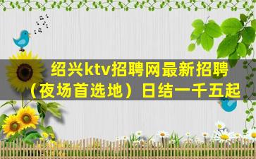 绍兴ktv招聘网最新招聘（夜场首选地）日结一千五起
